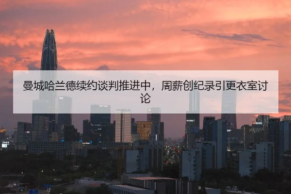 曼城哈兰德续约谈判推进中，周薪创纪录引更衣室讨论