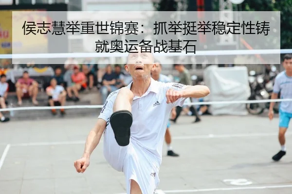 侯志慧举重世锦赛：抓举挺举稳定性铸就奥运备战基石