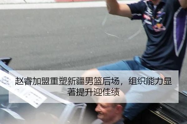 赵睿加盟重塑新疆男篮后场，组织能力显著提升迎佳绩