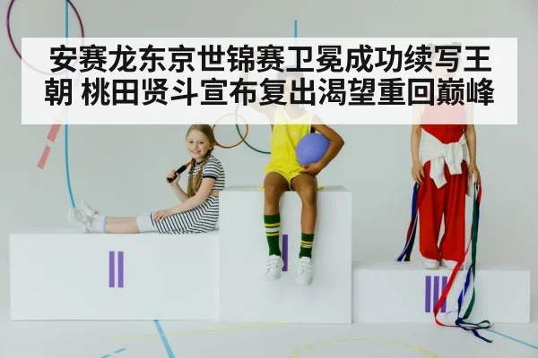 安赛龙东京世锦赛卫冕成功续写王朝 桃田贤斗宣布复出渴望重回巅峰