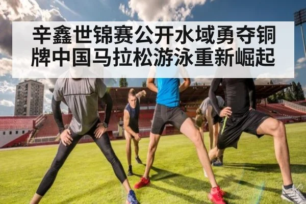 辛鑫世锦赛公开水域勇夺铜牌中国马拉松游泳重新崛起